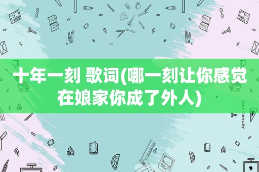 十年一刻 歌词(哪一刻让你感觉在娘家你成了外人)