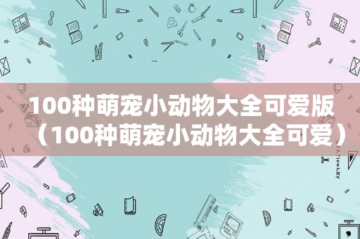 100种萌宠小动物大全可爱版（100种萌宠小动物大全可爱）