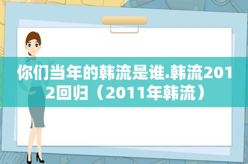 你们当年的韩流是谁.韩流2012回归（2011年韩流）