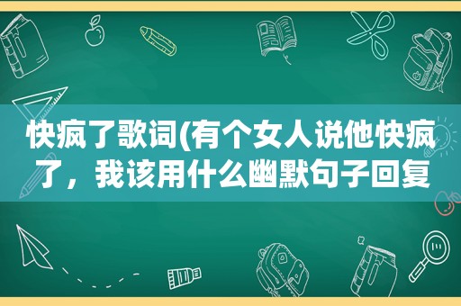 快疯了歌词(有个女人说他快疯了，我该用什么幽默句子回复她，谢谢)