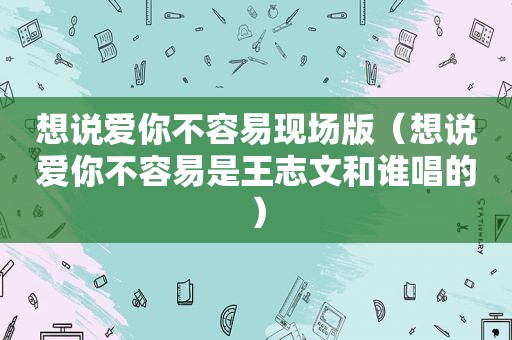 想说爱你不容易现场版（想说爱你不容易是王志文和谁唱的）