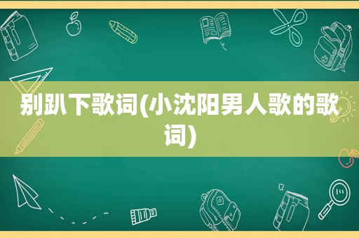 别趴下歌词(小沈阳男人歌的歌词)