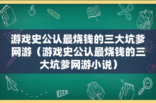 游戏史公认最烧钱的三大坑爹网游（游戏史公认最烧钱的三大坑爹网游小说）