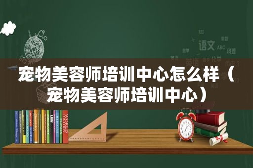 宠物美容师培训中心怎么样（宠物美容师培训中心）