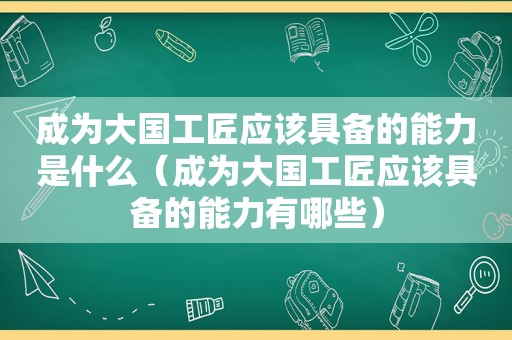 成为大国工匠应该具备的能力是什么（成为大国工匠应该具备的能力有哪些）