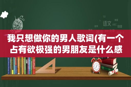 我只想做你的男人歌词(有一个占有欲极强的男朋友是什么感觉)