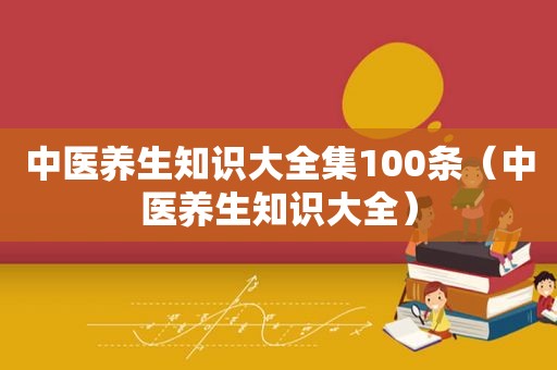 中医养生知识大全集100条（中医养生知识大全）