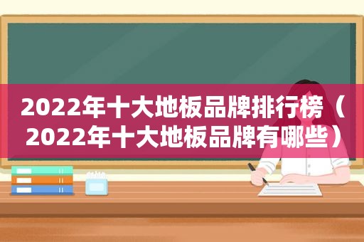 2022年十大地板品牌排行榜（2022年十大地板品牌有哪些）