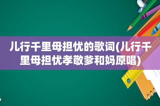 儿行千里母担忧的歌词(儿行千里母担忧孝敬爹和妈原唱)