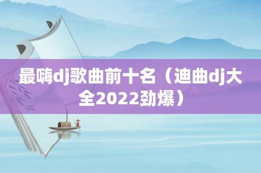 最嗨dj歌曲前十名（迪曲dj大全2022劲爆）