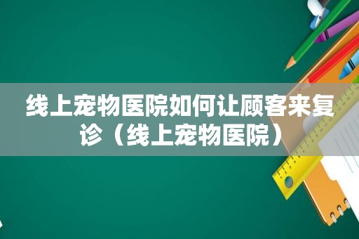 线上宠物医院如何让顾客来复诊（线上宠物医院）