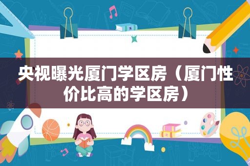 央视曝光厦门学区房（厦门性价比高的学区房）