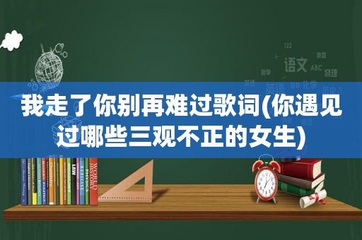 我走了你别再难过歌词(你遇见过哪些三观不正的女生)