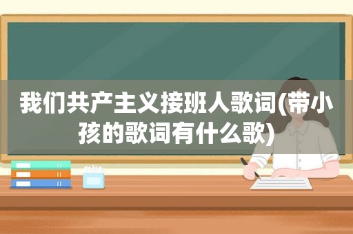 我们共产主义接班人歌词(带小孩的歌词有什么歌)