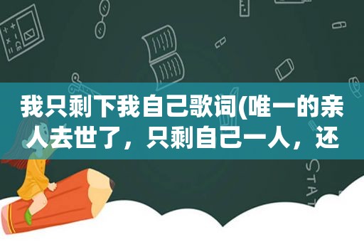 我只剩下我自己歌词(唯一的亲人去世了，只剩自己一人，还有活下去的意义吗)