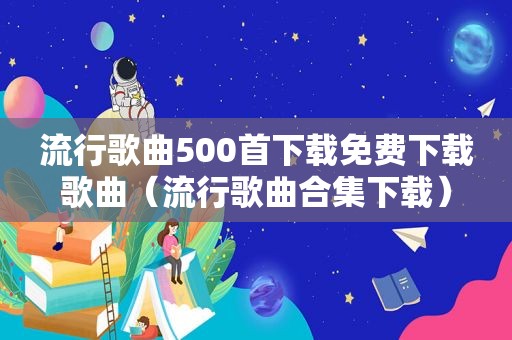 流行歌曲500首下载免费下载歌曲（流行歌曲合集下载）