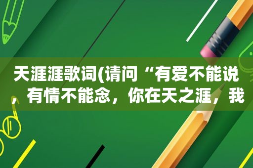 天涯涯歌词(请问“有爱不能说，有情不能念，你在天之涯，我在海之角”是哪首歌的歌词)