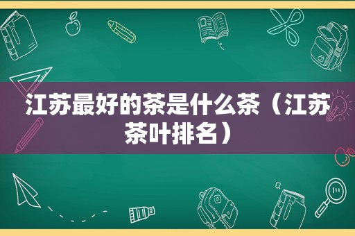 江苏最好的茶是什么茶（江苏茶叶排名）