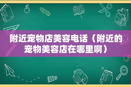 附近宠物店美容电话（附近的宠物美容店在哪里啊）