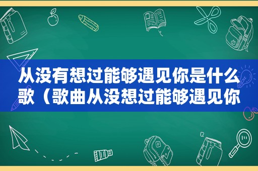 从没有想过能够遇见你是什么歌（歌曲从没想过能够遇见你歌词）