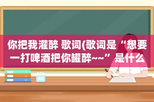 你把我灌醉 歌词(歌词是“想要一打啤酒把你罐醉~~”是什么歌那个唱的)