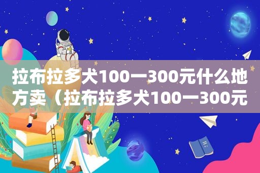 拉布拉多犬100一300元什么地方卖（拉布拉多犬100一300元）