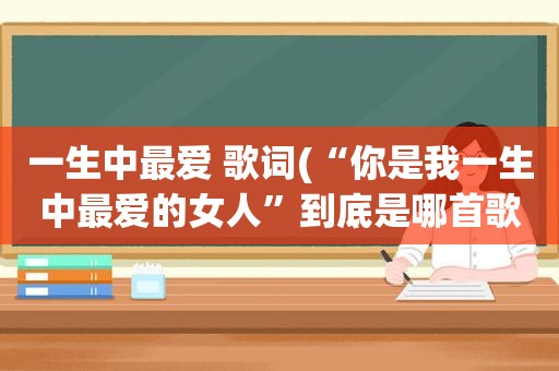 一生中最爱 歌词(“你是我一生中最爱的女人”到底是哪首歌的歌词，大家帮个忙谢谢)