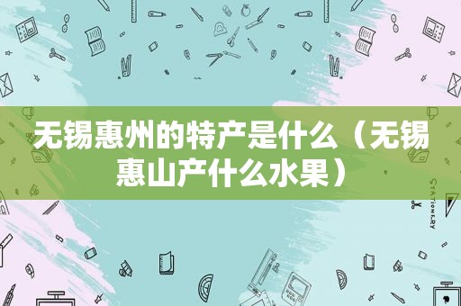 无锡惠州的特产是什么（无锡惠山产什么水果）