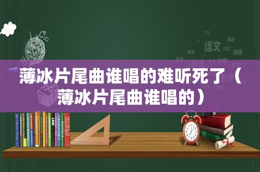 薄冰片尾曲谁唱的难听死了（薄冰片尾曲谁唱的）