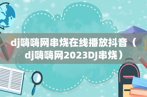 dj嗨嗨网串烧在线播放抖音（dj嗨嗨网2023DJ串烧）