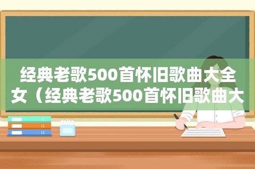 经典老歌500首怀旧歌曲大全女（经典老歌500首怀旧歌曲大全）