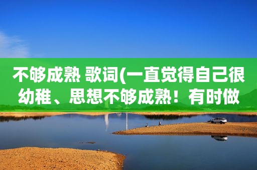 不够成熟 歌词(一直觉得自己很幼稚、思想不够成熟！有时做事啊容易冲动。想找人给我一些建议)