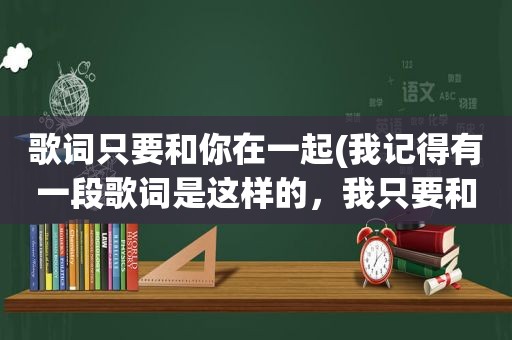 歌词只要和你在一起(我记得有一段歌词是这样的，我只要和你在一起，永远不分离……是什么歌名来的找了好久没找到)