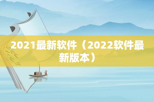 2021最新软件（2022软件最新版本）