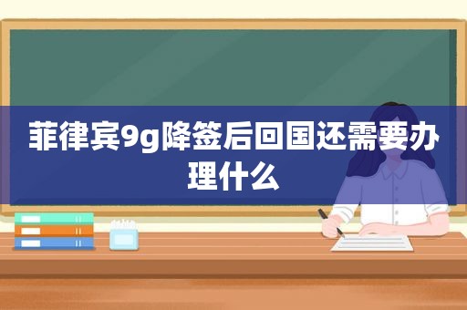 菲律宾9g降签后回国还需要办理什么