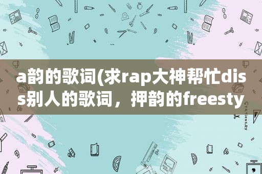 a韵的歌词(求rap大神帮忙diss别人的歌词，押韵的freestyle那种)