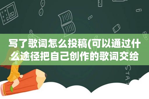 写了歌词怎么投稿(可以通过什么途径把自己创作的歌词交给唱片公司投稿)