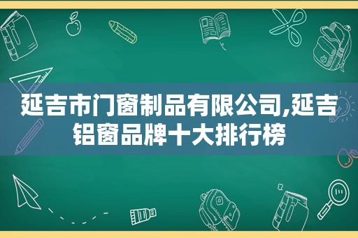 延吉市门窗制品有限公司,延吉铝窗品牌十大排行榜