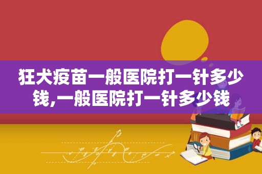 狂犬疫苗一般医院打一针多少钱,一般医院打一针多少钱