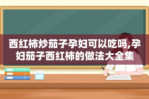 西红柿炒茄子孕妇可以吃吗,孕妇茄子西红柿的做法大全集