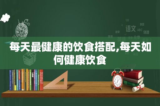 每天最健康的饮食搭配,每天如何健康饮食