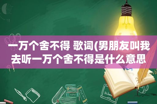 一万个舍不得 歌词(男朋友叫我去听一万个舍不得是什么意思)