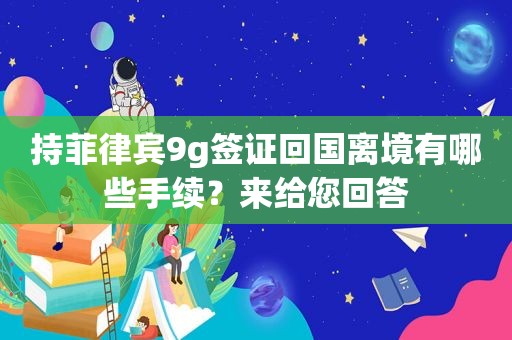 持菲律宾9g签证回国离境有哪些手续？来给您回答