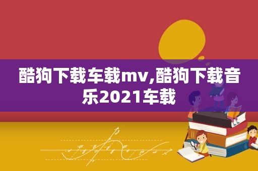 酷狗下载车载mv,酷狗下载音乐2021车载