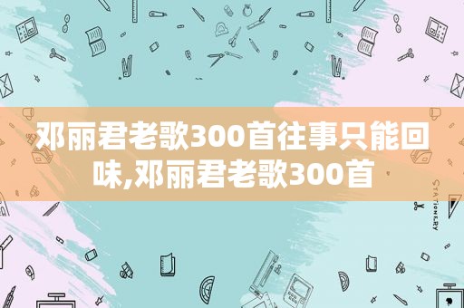 邓丽君老歌300首往事只能回味,邓丽君老歌300首