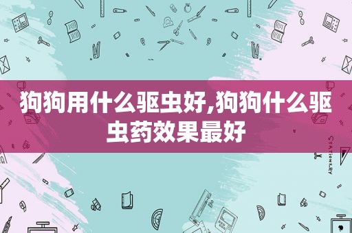 狗狗用什么驱虫好,狗狗什么驱虫药效果最好