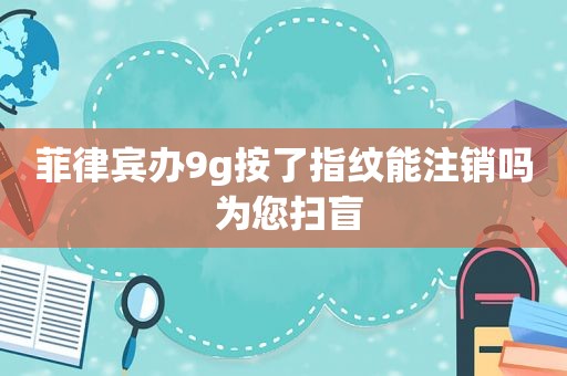 菲律宾办9g按了指纹能注销吗 为您扫盲