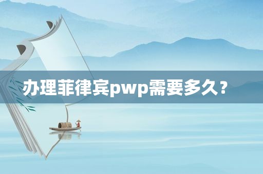 办理菲律宾pwp需要多久？ 