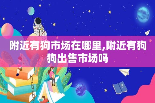 附近有狗市场在哪里,附近有狗狗出售市场吗