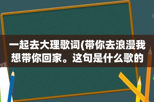 一起去大理歌词(带你去浪漫我想带你回家。这句是什么歌的歌词求助)